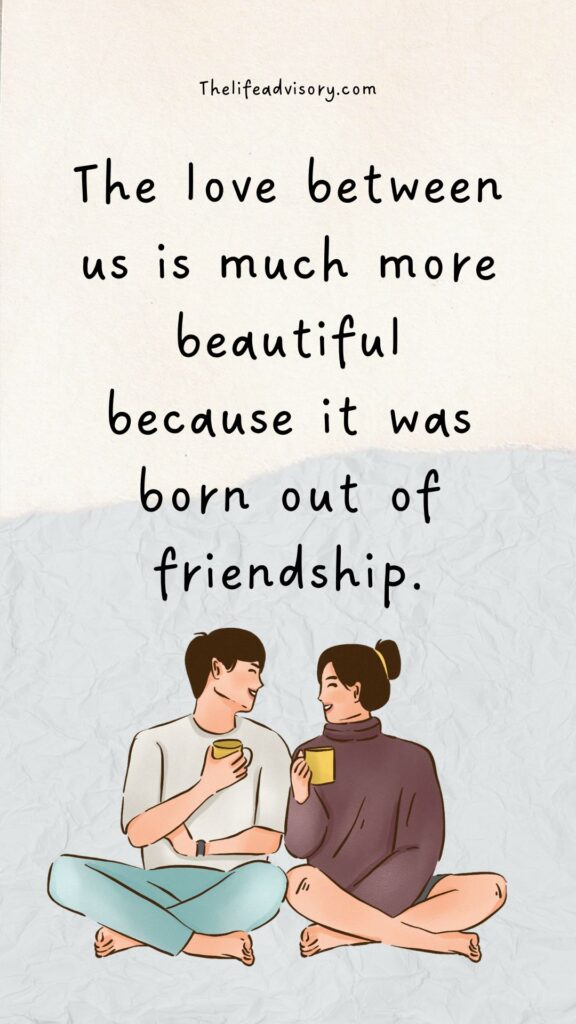 The love between us is much more beautiful because it was born out of friendship.