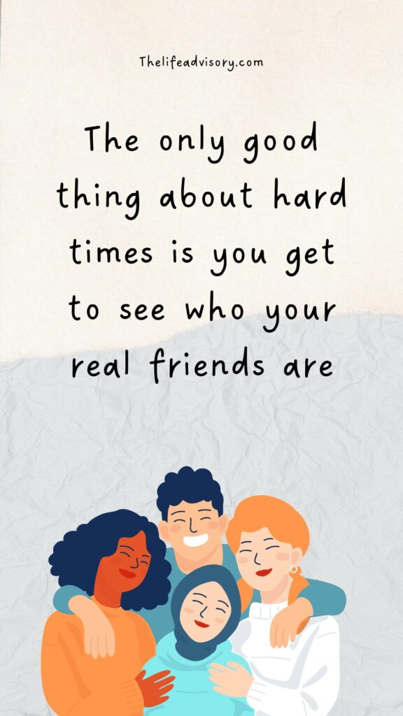 The only good thing about hard times is you get to see who your real friends are