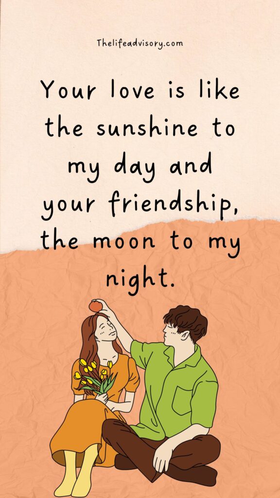 Your love is like the sunshine to my day and your friendship, the moon to my night