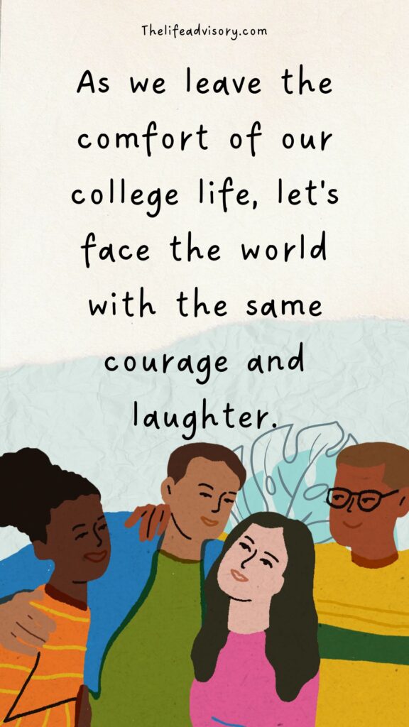 As we leave the comfort of our college life, let's face the world with the same courage and laughter.