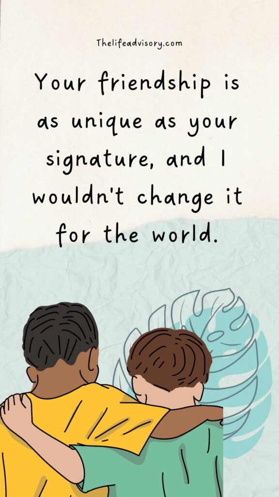Your friendship is as unique as your signature, and I wouldn't change it for the world.